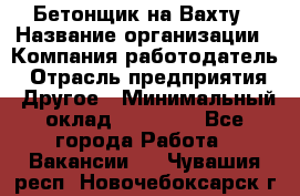 Бетонщик на Вахту › Название организации ­ Компания-работодатель › Отрасль предприятия ­ Другое › Минимальный оклад ­ 50 000 - Все города Работа » Вакансии   . Чувашия респ.,Новочебоксарск г.